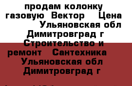 продам колонку газовую *Вектор* › Цена ­ 4 000 - Ульяновская обл., Димитровград г. Строительство и ремонт » Сантехника   . Ульяновская обл.,Димитровград г.